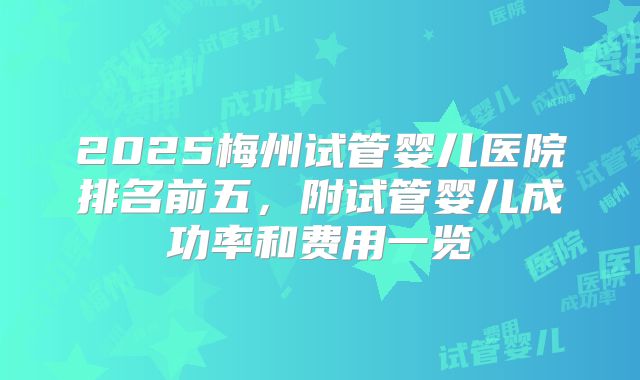 2025梅州试管婴儿医院排名前五，附试管婴儿成功率和费用一览