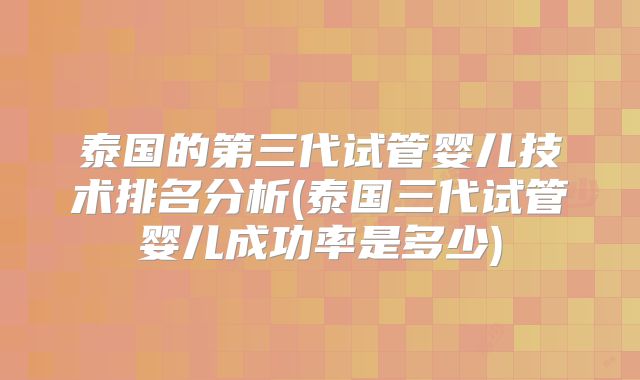 泰国的第三代试管婴儿技术排名分析(泰国三代试管婴儿成功率是多少)