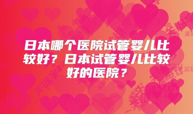 日本哪个医院试管婴儿比较好？日本试管婴儿比较好的医院？