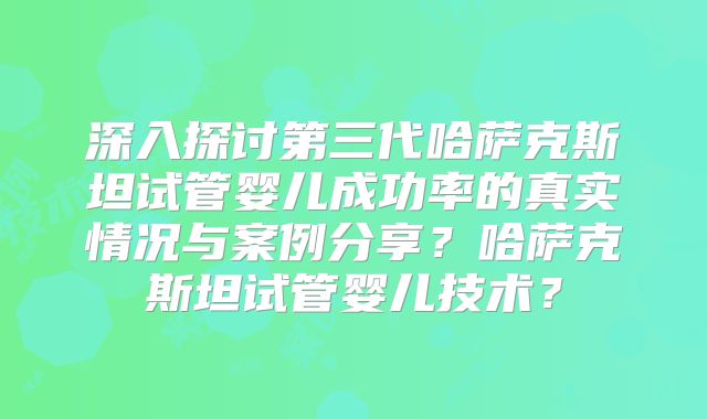 深入探讨第三代哈萨克斯坦试管婴儿成功率的真实情况与案例分享？哈萨克斯坦试管婴儿技术？