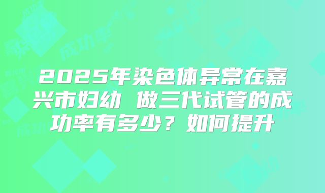 2025年染色体异常在嘉兴市妇幼 做三代试管的成功率有多少？如何提升