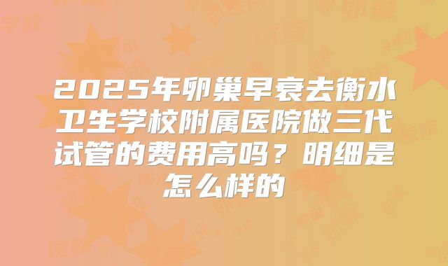 2025年卵巢早衰去衡水卫生学校附属医院做三代试管的费用高吗?明细是怎么样的
