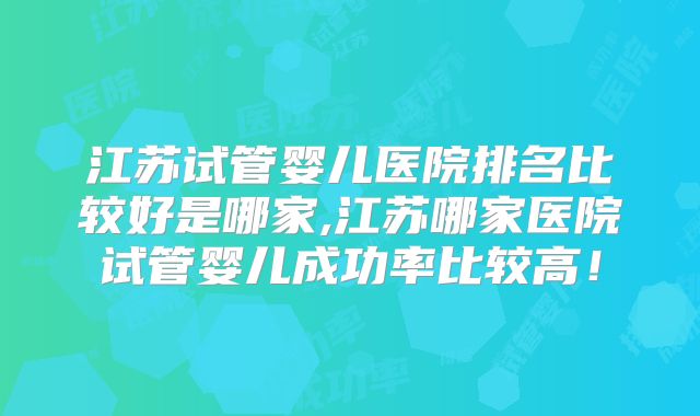 江苏试管婴儿医院排名比较好是哪家,江苏哪家医院试管婴儿成功率比较高！
