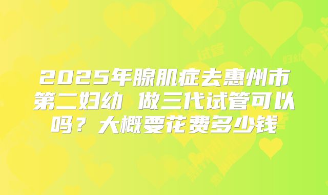 2025年腺肌症去惠州市第二妇幼 做三代试管可以吗?大概要花费多少钱