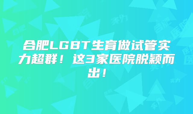 合肥LGBT生育做试管实力超群！这3家医院脱颖而出！