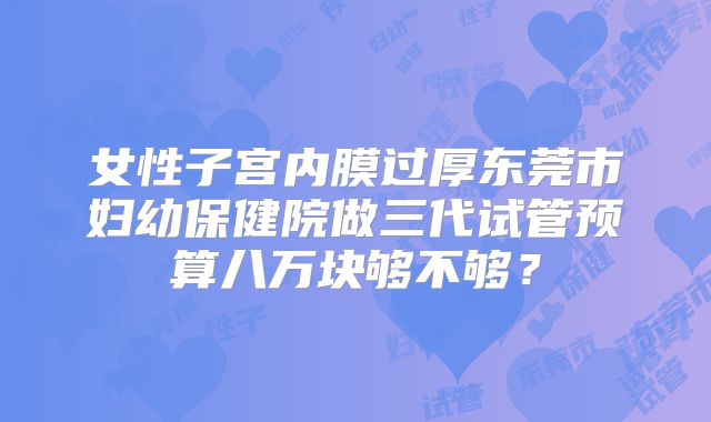女性子宫内膜过厚东莞市妇幼保健院做三代试管预算八万块够不够？