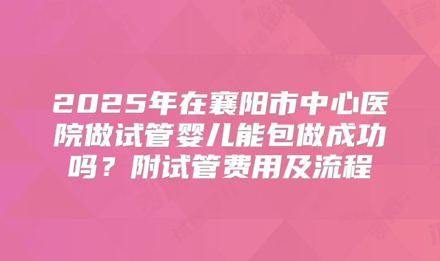 2025年在襄阳市中心医院做试管婴儿能包做成功吗？附试管费用及流程