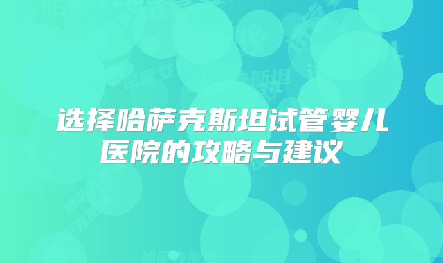 选择哈萨克斯坦试管婴儿医院的攻略与建议