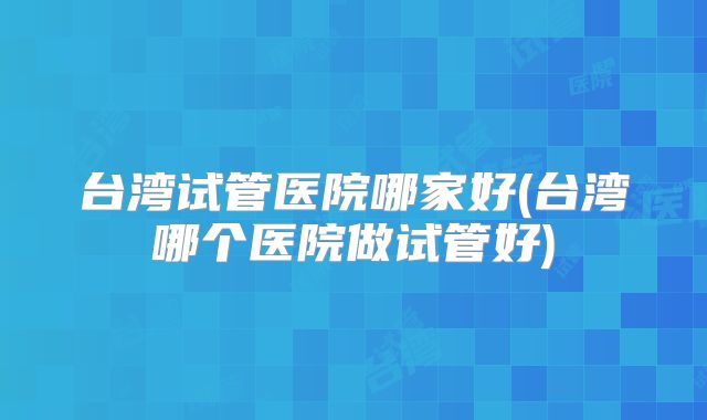 台湾试管医院哪家好(台湾哪个医院做试管好)