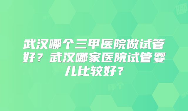 武汉哪个三甲医院做试管好？武汉哪家医院试管婴儿比较好？