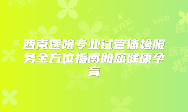 西南医院专业试管体检服务全方位指南助您健康孕育