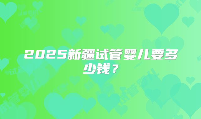 2025新疆试管婴儿要多少钱？