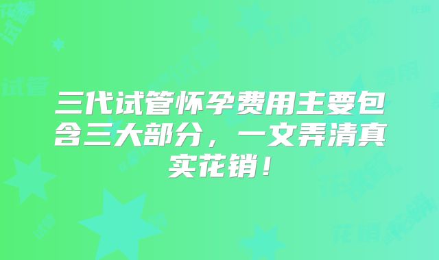 三代试管怀孕费用主要包含三大部分，一文弄清真实花销！