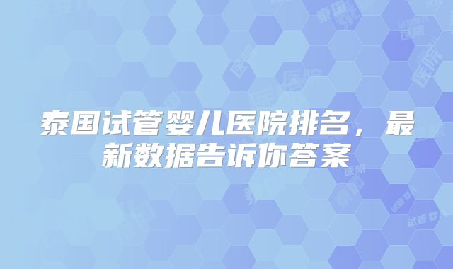 泰国试管婴儿医院排名，最新数据告诉你答案