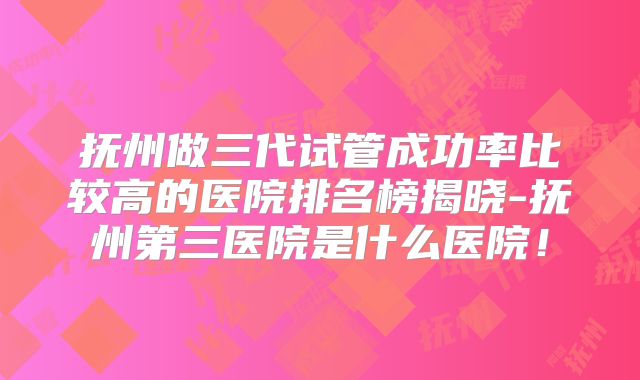 抚州做三代试管成功率比较高的医院排名榜揭晓-抚州第三医院是什么医院!
