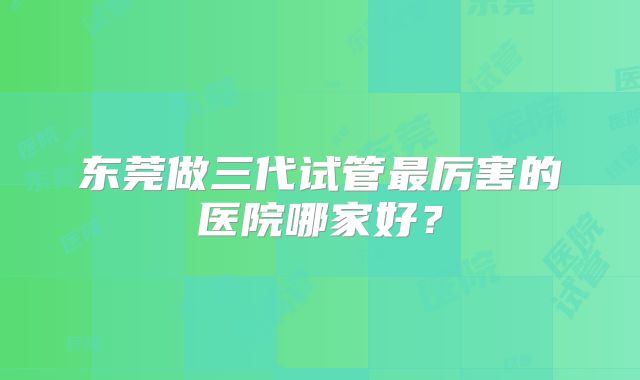东莞做三代试管最厉害的医院哪家好？