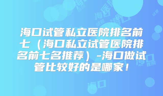 海口试管私立医院排名前七(海口私立试管医院排名前七名推荐)-海口做试管比较好的是哪家!