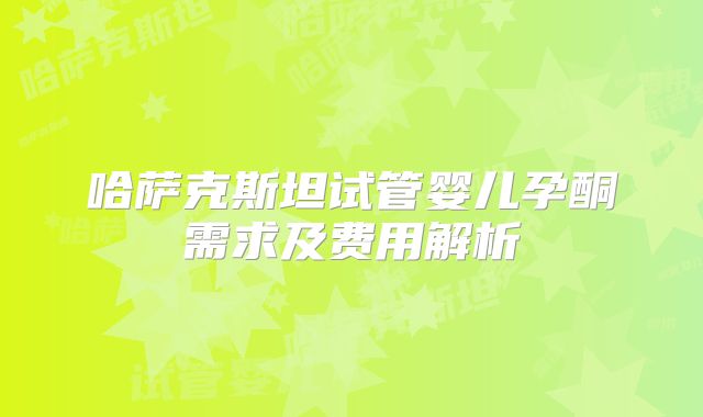 哈萨克斯坦试管婴儿孕酮需求及费用解析