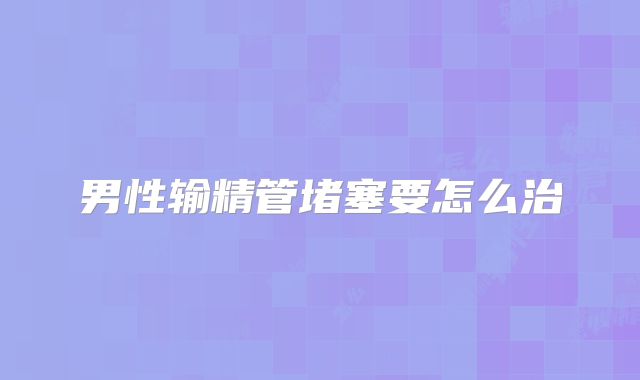 男性输精管堵塞要怎么治