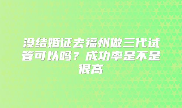 没结婚证去福州做三代试管可以吗?成功率是不是很高