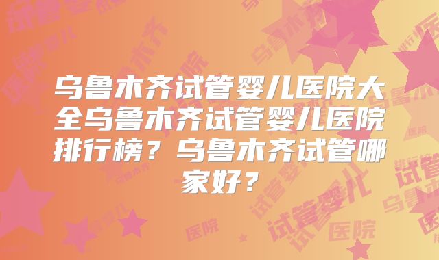 乌鲁木齐试管婴儿医院大全乌鲁木齐试管婴儿医院排行榜？乌鲁木齐试管哪家好？