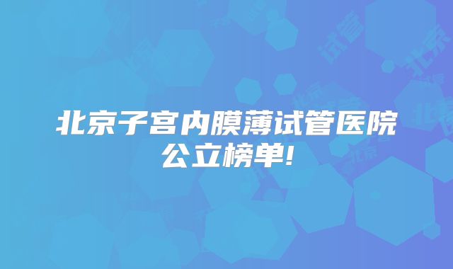 北京子宫内膜薄试管医院公立榜单!