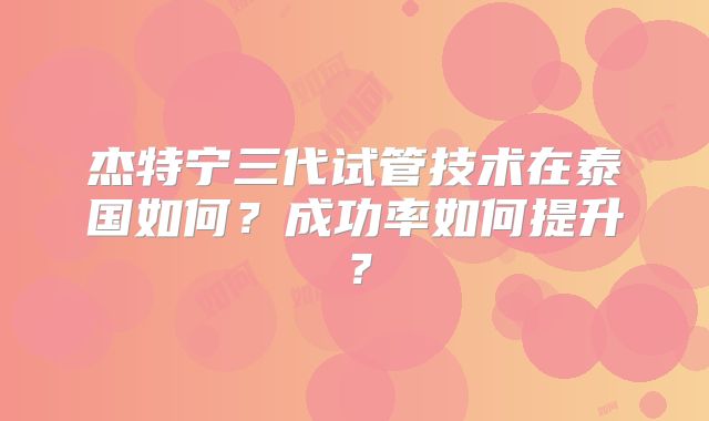 杰特宁三代试管技术在泰国如何？成功率如何提升？