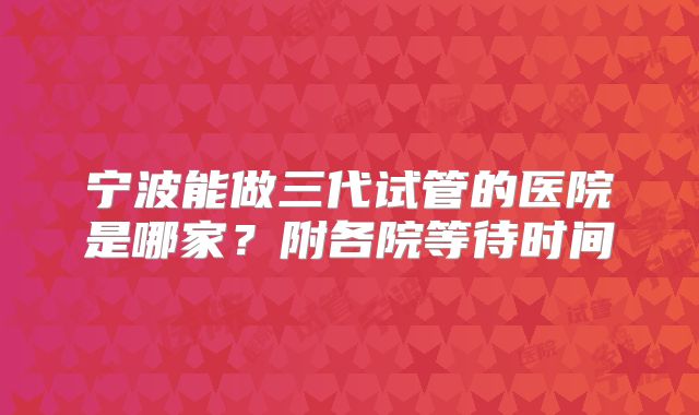 宁波能做三代试管的医院是哪家？附各院等待时间
