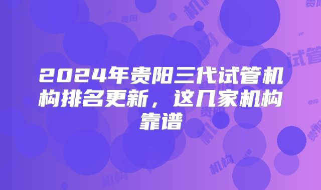 2024年贵阳三代试管机构排名更新，这几家机构靠谱