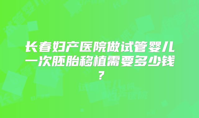长春妇产医院做试管婴儿一次胚胎移植需要多少钱?