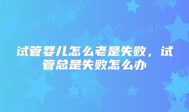 试管婴儿怎么老是失败，试管总是失败怎么办