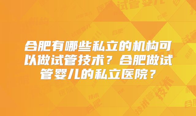合肥有哪些私立的机构可以做试管技术？合肥做试管婴儿的私立医院？