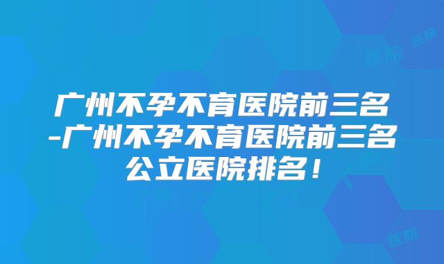广州不孕不育医院前三名-广州不孕不育医院前三名公立医院排名!