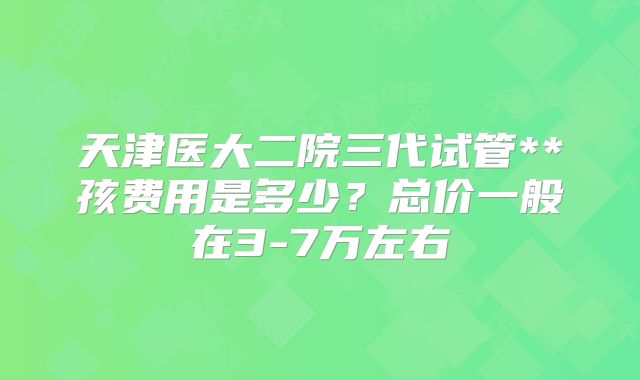 天津医大二院三代试管**孩费用是多少？总价一般在3-7万左右
