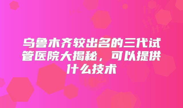 乌鲁木齐较出名的三代试管医院大揭秘，可以提供什么技术