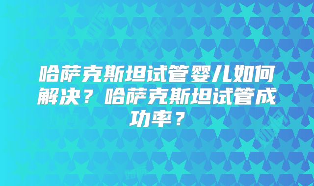 哈萨克斯坦试管婴儿如何解决？哈萨克斯坦试管成功率？