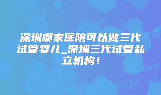 深圳哪家医院可以做三代试管婴儿_深圳三代试管私立机构!