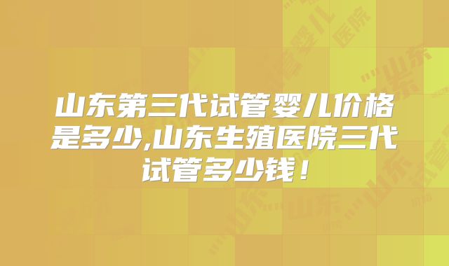 山东第三代试管婴儿价格是多少,山东生殖医院三代试管多少钱！