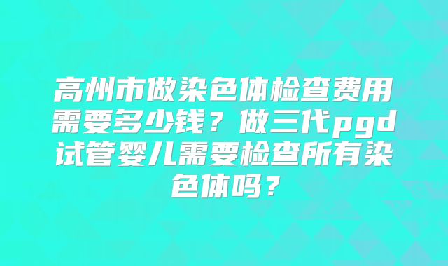 高州市做染色体检查费用需要多少钱？做三代pgd试管婴儿需要检查所有染色体吗？