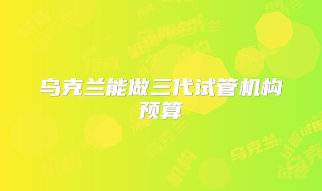 乌克兰能做三代试管机构预算