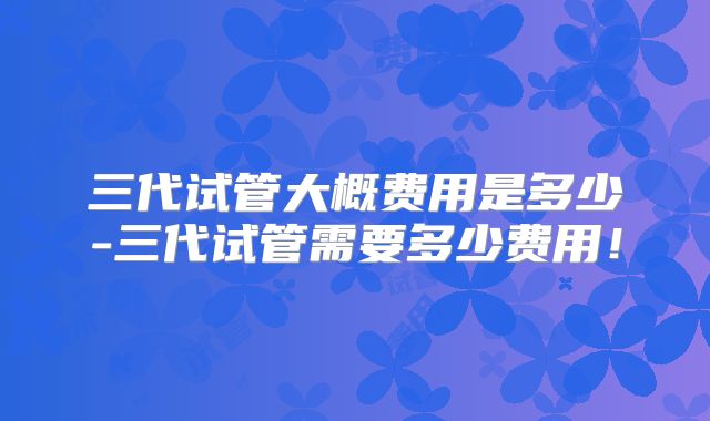 三代试管大概费用是多少-三代试管需要多少费用！
