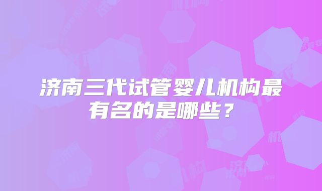 济南三代试管婴儿机构最有名的是哪些?