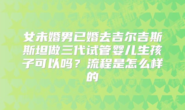 女未婚男已婚去吉尔吉斯斯坦做三代试管婴儿生孩子可以吗？流程是怎么样的