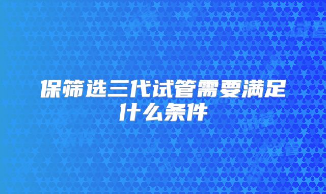 保筛选三代试管需要满足什么条件