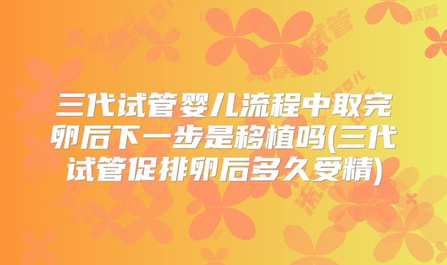 三代试管婴儿流程中取完卵后下一步是移植吗(三代试管促排卵后多久受精)