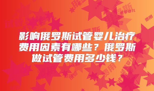 影响俄罗斯试管婴儿治疗费用因素有哪些?俄罗斯做试管费用多少钱?