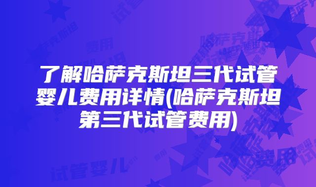 了解哈萨克斯坦三代试管婴儿费用详情(哈萨克斯坦第三代试管费用)