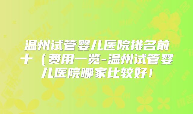 温州试管婴儿医院排名前十（费用一览-温州试管婴儿医院哪家比较好！