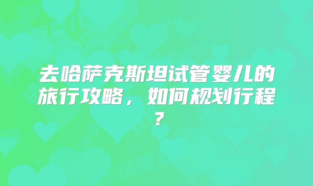 去哈萨克斯坦试管婴儿的旅行攻略,如何规划行程?