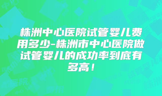 株洲中心医院试管婴儿费用多少-株洲市中心医院做试管婴儿的成功率到底有多高！